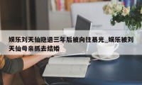 娱乐刘天仙隐退三年后被向往暴光_娱乐被刘天仙母亲抓去结婚