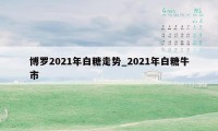 博罗2021年白糖走势_2021年白糖牛市