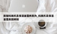 新版科颜氏高保湿面霜辨真伪_科颜氏高保湿面霜真假辨别