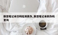 联想笔记本扫码检测真伪_联想笔记本防伪码查询