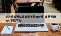 华为系统可以用音基考级app吗_音基考级app下载华为