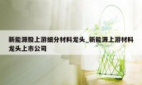 新能源股上游细分材料龙头_新能源上游材料龙头上市公司