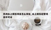 苏州水上娱乐项目怎么审批_水上娱乐经营项目许可证