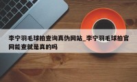 李宁羽毛球拍查询真伪网站_李宁羽毛球拍官网能查就是真的吗