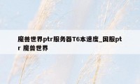 魔兽世界ptr服务器T6本速度_国服ptr 魔兽世界