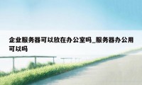 企业服务器可以放在办公室吗_服务器办公用可以吗