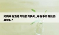 网购茅台酒能开箱验真伪吗_茅台不开箱能验真假吗?