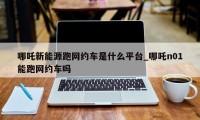 哪吒新能源跑网约车是什么平台_哪吒n01能跑网约车吗