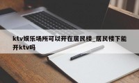 ktv娱乐场所可以开在居民楼_居民楼下能开ktv吗