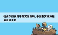 杭州孕妇食用干燕窝溯源码_中国燕窝溯源服务管理平台