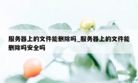 服务器上的文件能删除吗_服务器上的文件能删除吗安全吗