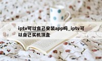 iptv可以自己安装app吗_iptv可以自己买机顶盒