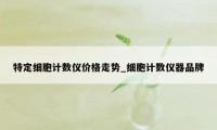 特定细胞计数仪价格走势_细胞计数仪器品牌