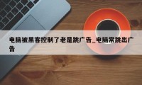 电脑被黑客控制了老是跳广告_电脑常跳出广告