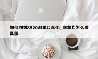 如何判别8520刹车片真伪_刹车片怎么看真假