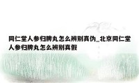 同仁堂人参归脾丸怎么辨别真伪_北京同仁堂人参归脾丸怎么辨别真假