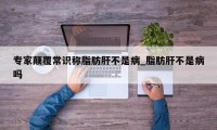 专家颠覆常识称脂肪肝不是病_脂肪肝不是病吗