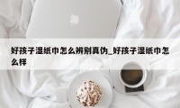 好孩子湿纸巾怎么辨别真伪_好孩子湿纸巾怎么样