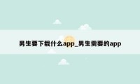 男生要下载什么app_男生需要的app