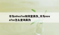 华为n0va7se如何查真伪_华为nova7se怎么查询真伪