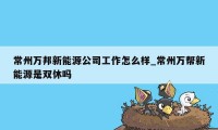 常州万邦新能源公司工作怎么样_常州万帮新能源是双休吗