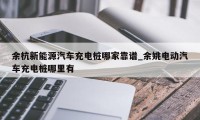 余杭新能源汽车充电桩哪家靠谱_余姚电动汽车充电桩哪里有