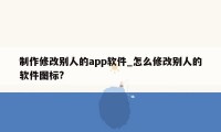 制作修改别人的app软件_怎么修改别人的软件图标?