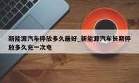 新能源汽车停放多久最好_新能源汽车长期停放多久充一次电