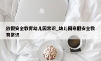 放假安全教育幼儿园常识_幼儿园寒假安全教育常识