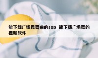 能下载广场舞舞曲的app_能下载广场舞的视频软件