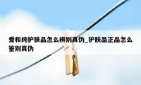 爱和纯护肤品怎么辨别真伪_护肤品正品怎么鉴别真伪