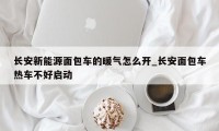 长安新能源面包车的暖气怎么开_长安面包车热车不好启动