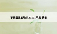 苹果遭黑客勒索2017_苹果 勒索