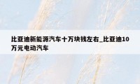 比亚迪新能源汽车十万块钱左右_比亚迪10万元电动汽车