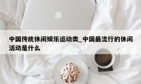 中国传统休闲娱乐运动类_中国最流行的休闲活动是什么