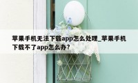 苹果手机无法下载app怎么处理_苹果手机下载不了app怎么办?