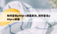 如何鉴别p40pro屏幕真伪_如何鉴定p40pro屏幕