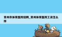 常州市体育医院招聘_常州体育医院工资怎么样