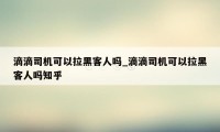 滴滴司机可以拉黑客人吗_滴滴司机可以拉黑客人吗知乎