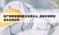 租户棋牌室赌博房主有责任么_租客开棋牌室房东有责任吗