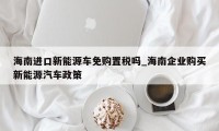 海南进口新能源车免购置税吗_海南企业购买新能源汽车政策