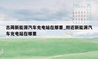 古蔺新能源汽车充电站在那里_附近新能源汽车充电站在哪里