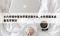 小六升初中背文学常识背什么_小升初语文必备文学常识