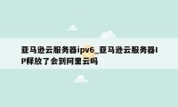 亚马逊云服务器ipv6_亚马逊云服务器IP释放了会到阿里云吗