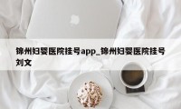 锦州妇婴医院挂号app_锦州妇婴医院挂号刘文