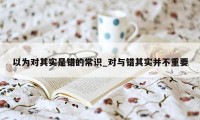 以为对其实是错的常识_对与错其实并不重要