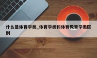 什么是体育学类_体育学类和体育教育学类区别