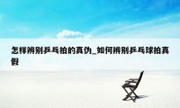 怎样辨别乒乓拍的真伪_如何辨别乒乓球拍真假