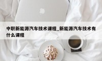 中职新能源汽车技术课程_新能源汽车技术有什么课程