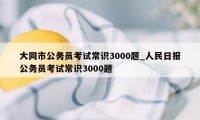 大同市公务员考试常识3000题_人民日报公务员考试常识3000题